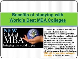 Benefits of studying with
World's Best MBA Colleges
As nowadays the demand for credible
and well-educated business
professionals is increasing very fast.
The rise in the number of multi-national
firms, business networks creates
opportunities for skilled business
professionals in the 21st century. In
this competitive world, if you are
looking forward to get the best out of
you, then you should study abroad to
obtain the second degree. Opting for an
MBA with the best ranked colleges in
the world is the best bet today.
 