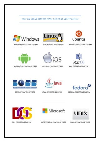 LIST OF BEST OPERATING SYSTEM WITH LOGO
WINDOWSOPERATINGSYSTEM LINUXOPERATINGSYSTEM UBUNTU OPERATINGSYSTEM
ANDROIDOPERATINGSYSTEM APPLEOPERATINGSYSTEM MAC OPERATINGSYSTEM
BOSS OPERATINGSYSTEM JAVA OPERATINGSYSTEM FEDORA OPERATINGSYSTEM
DOS OPERATINGSYSTEM MICROSOFT OPERATINGSYSTEM UNIXOPERATINGSYSTEM
 