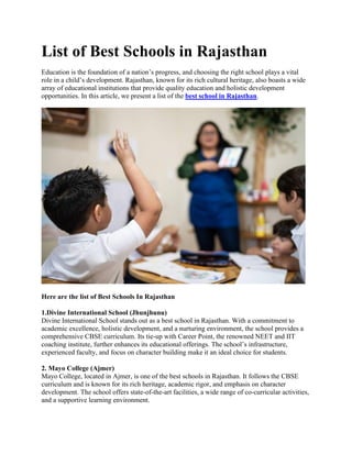List of Best Schools in Rajasthan
Education is the foundation of a nation’s progress, and choosing the right school plays a vital
role in a child’s development. Rajasthan, known for its rich cultural heritage, also boasts a wide
array of educational institutions that provide quality education and holistic development
opportunities. In this article, we present a list of the best school in Rajasthan.
Here are the list of Best Schools In Rajasthan
1.Divine International School (Jhunjhunu)
Divine International School stands out as a best school in Rajasthan. With a commitment to
academic excellence, holistic development, and a nurturing environment, the school provides a
comprehensive CBSE curriculum. Its tie-up with Career Point, the renowned NEET and IIT
coaching institute, further enhances its educational offerings. The school’s infrastructure,
experienced faculty, and focus on character building make it an ideal choice for students.
2. Mayo College (Ajmer)
Mayo College, located in Ajmer, is one of the best schools in Rajasthan. It follows the CBSE
curriculum and is known for its rich heritage, academic rigor, and emphasis on character
development. The school offers state-of-the-art facilities, a wide range of co-curricular activities,
and a supportive learning environment.
 