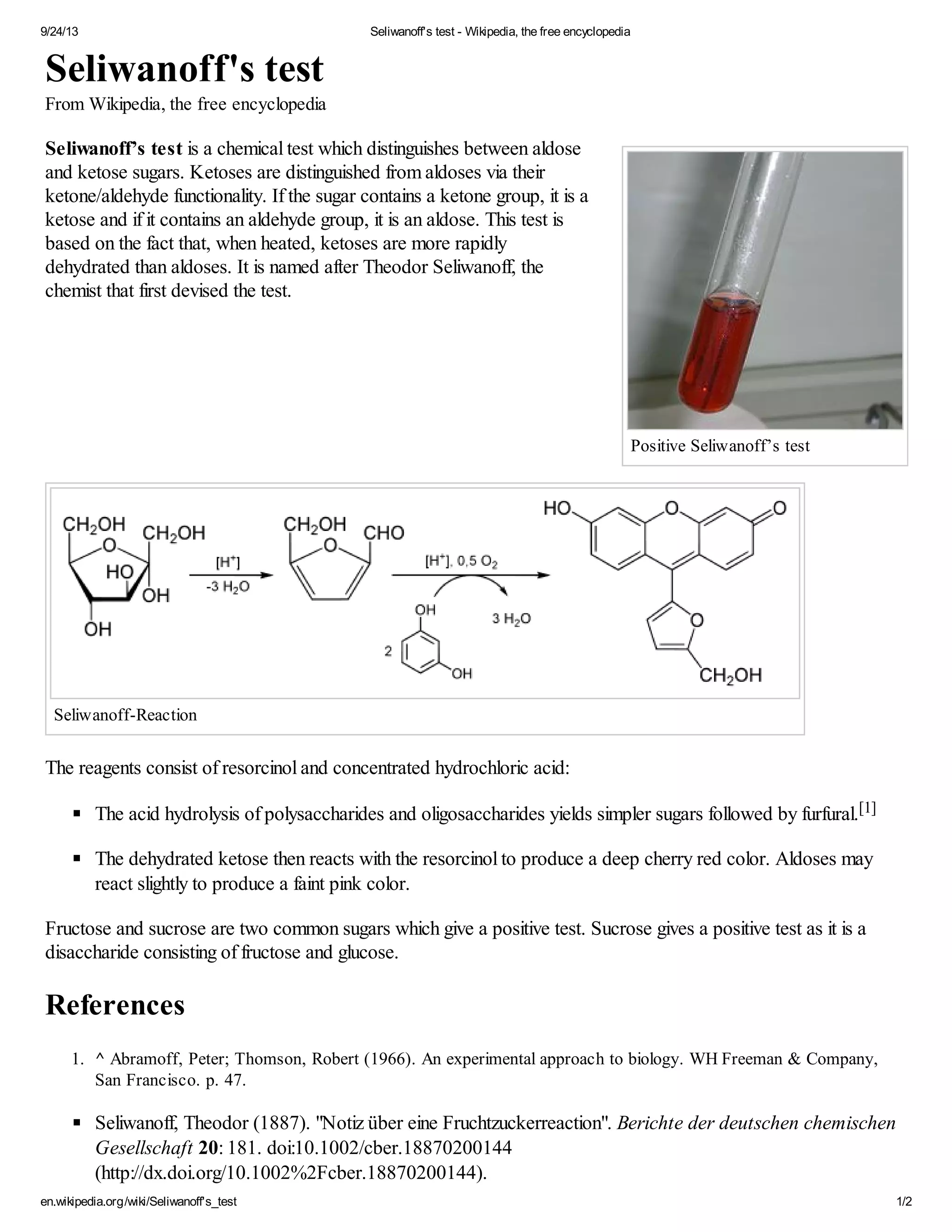 9/24/13 Seliwanoff's test - Wikipedia, the free encyclopedia 
Positive Seliwanoff’s test 
Seliwanoff's test 
From Wikipedia, the free encyclopedia 
Seliwanoff’s test is a chemical test which distinguishes between aldose 
and ketose sugars. Ketoses are distinguished from aldoses via their 
ketone/aldehyde functionality. If the sugar contains a ketone group, it is a 
ketose and if it contains an aldehyde group, it is an aldose. This test is 
based on the fact that, when heated, ketoses are more rapidly 
dehydrated than aldoses. It is named after Theodor Seliwanoff, the 
chemist that first devised the test. 
Seliwanoff-Reaction 
The reagents consist of resorcinol and concentrated hydrochloric acid: 
The acid hydrolysis of polysaccharides and oligosaccharides yields simpler sugars followed by furfural.[1] 
The dehydrated ketose then reacts with the resorcinol to produce a deep cherry red color. Aldoses may 
react slightly to produce a faint pink color. 
Fructose and sucrose are two common sugars which give a positive test. Sucrose gives a positive test as it is a 
disaccharide consisting of fructose and glucose. 
References 
1. ^ Abramoff, Peter; Thomson, Robert (1966). An experimental approach to biology. WH Freeman & Company, 
San Francisco. p. 47. 
Seliwanoff, Theodor (1887). "Notiz über eine Fruchtzuckerreaction". Berichte der deutschen chemischen 
Gesellschaft 20: 181. doi:10.1002/cber.18870200144 
(http://dx.doi.org/10.1002%2Fcber.18870200144). 
en.wikipedia.org/wiki/Seliwanoff's_test 1/2 
 