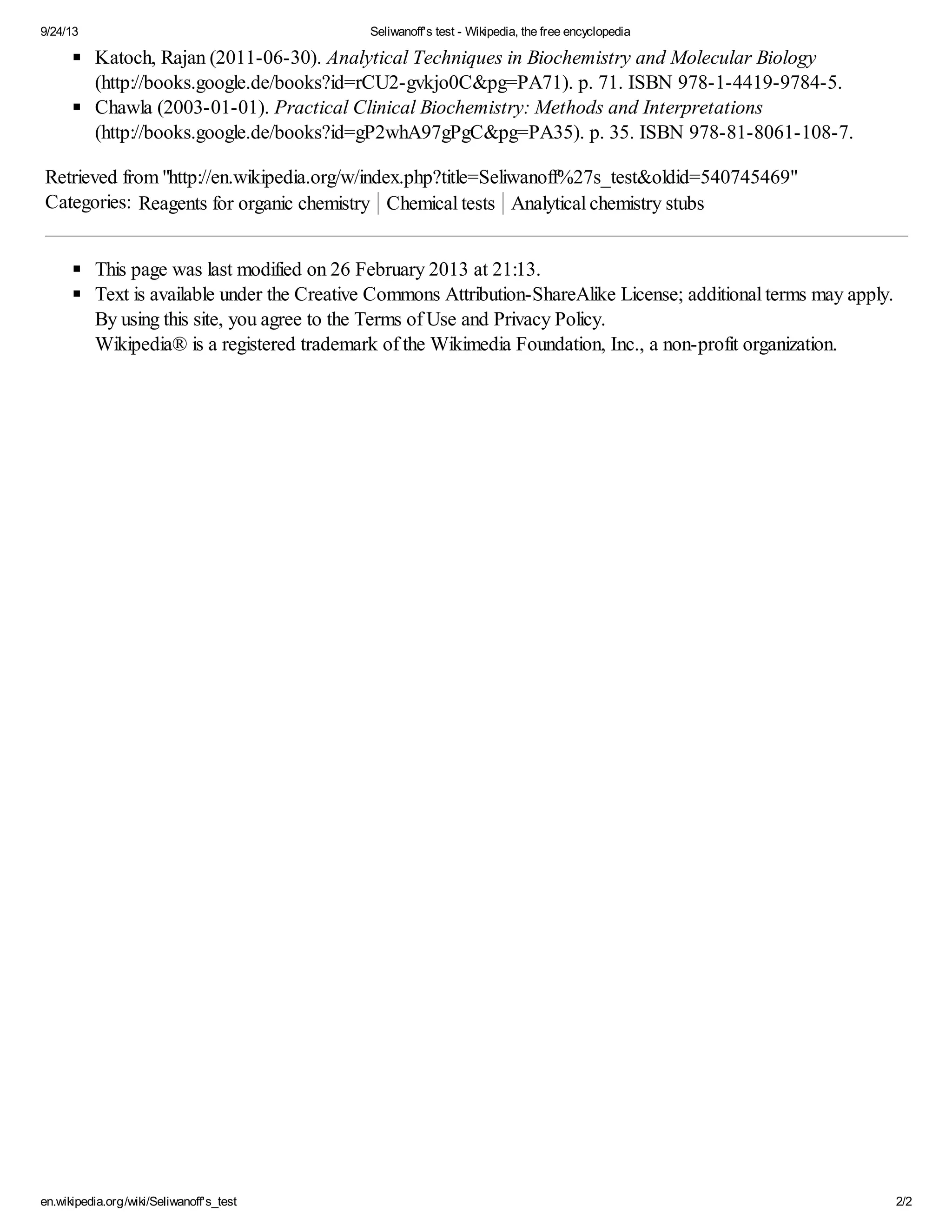 9/24/13 Seliwanoff's test - Wikipedia, the free encyclopedia 
Katoch, Rajan (2011-06-30). Analytical Techniques in Biochemistry and Molecular Biology 
(http://books.google.de/books?id=rCU2-gvkjo0C&pg=PA71). p. 71. ISBN 978-1-4419-9784-5. 
Chawla (2003-01-01). Practical Clinical Biochemistry: Methods and Interpretations 
(http://books.google.de/books?id=gP2whA97gPgC&pg=PA35). p. 35. ISBN 978-81-8061-108-7. 
Retrieved from "http://en.wikipedia.org/w/index.php?title=Seliwanoff%27s_test&oldid=540745469" 
Categories: Reagents for organic chemistry Chemical tests Analytical chemistry stubs 
This page was last modified on 26 February 2013 at 21:13. 
Text is available under the Creative Commons Attribution-ShareAlike License; additional terms may apply. 
By using this site, you agree to the Terms of Use and Privacy Policy. 
Wikipedia® is a registered trademark of the Wikimedia Foundation, Inc., a non-profit organization. 
en.wikipedia.org/wiki/Seliwanoff's_test 2/2 
