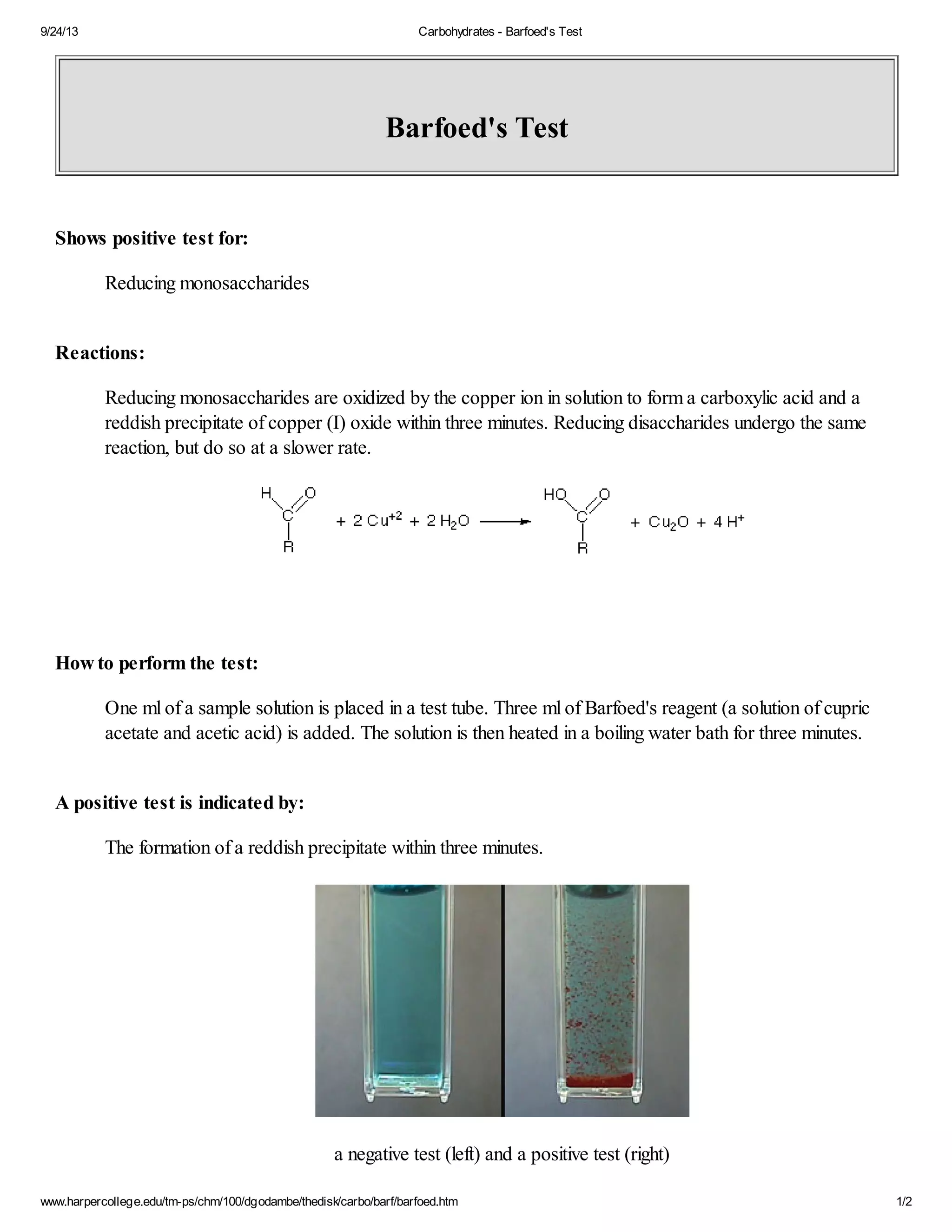 9/24/13 Carbohydrates - Barfoed's Test 
Barfoed's Test 
Shows positive test for: 
Reducing monosaccharides 
Reactions: 
Reducing monosaccharides are oxidized by the copper ion in solution to form a carboxylic acid and a 
reddish precipitate of copper (I) oxide within three minutes. Reducing disaccharides undergo the same 
reaction, but do so at a slower rate. 
How to perform the test: 
One ml of a sample solution is placed in a test tube. Three ml of Barfoed's reagent (a solution of cupric 
acetate and acetic acid) is added. The solution is then heated in a boiling water bath for three minutes. 
A positive test is indicated by: 
The formation of a reddish precipitate within three minutes. 
a negative test (left) and a positive test (right) 
www.harpercollege.edu/tm-ps/chm/100/dgodambe/thedisk/carbo/barf/barfoed.htm 1/2 
 