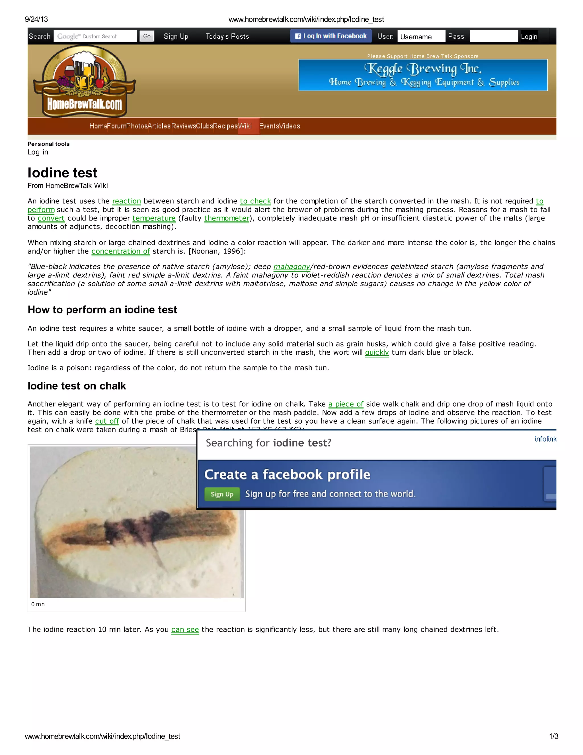 9/24/13 www.homebrewtalk.com/wiki/index.php/Iodine_test 
Go 
Username Login 
P leas e Support H ome Brew T alk Spons ors 
Personal tools 
Log in 
Iodine test 
From HomeBrewTalk Wiki 
An iodine test uses the reaction between starch and iodine to check for the completion of the starch converted in the mash. It is not required to 
perform such a test, but it is seen as good practice as it would alert the brewer of problems during the mashing process. Reasons for a mash to fail 
to convert could be improper temperature (faulty thermometer), completely inadequate mash pH or insufficient diastatic power of the malts (large 
amounts of adjuncts, decoction mashing). 
When mixing starch or large chained dextrines and iodine a color reaction will appear. The darker and more intense the color is, the longer the chains 
and/or higher the concentration of starch is. [Noonan, 1996]: 
"Blue-black indicates the presence of native starch (amylose); deep mahagony/red-brown evidences gelatinized starch (amylose fragments and 
large a-limit dextrins), faint red simple a-limit dextrins. A faint mahagony to violet-reddish reaction denotes a mix of small dextrines. Total mash 
saccrification (a solution of some small a-limit dextrins with maltotriose, maltose and simple sugars) causes no change in the yellow color of 
iodine" 
How to perform an iodine test 
An iodine test requires a white saucer, a small bottle of iodine with a dropper, and a small sample of liquid from the mash tun. 
Let the liquid drip onto the saucer, being careful not to include any solid material such as grain husks, which could give a false positive reading. 
Then add a drop or two of iodine. If there is still unconverted starch in the mash, the wort will quickly turn dark blue or black. 
Iodine is a poison: regardless of the color, do not return the sample to the mash tun. 
Iodine test on chalk 
Another elegant way of performing an iodine test is to test for iodine on chalk. Take a piece of side walk chalk and drip one drop of mash liquid onto 
it. This can easily be done with the probe of the thermometer or the mash paddle. Now add a few drops of iodine and observe the reaction. To test 
again, with a knife cut off of the piece of chalk that was used for the test so you have a clean surface again. The following pictures of an iodine 
test on chalk were taken during a mash of Briess Pale Malt at 153 *F (67 *C): 
0 min 
Searching for iodine test? 
The iodine reaction shortly after dough-in. Note the strong dark blue to purple 
reaction. 
The iodine reaction 10 min later. As you can see the reaction is significantly less, but there are still many long chained dextrines left. 
www.homebrewtalk.com/wiki/index.php/Iodine_test 1/3 
 