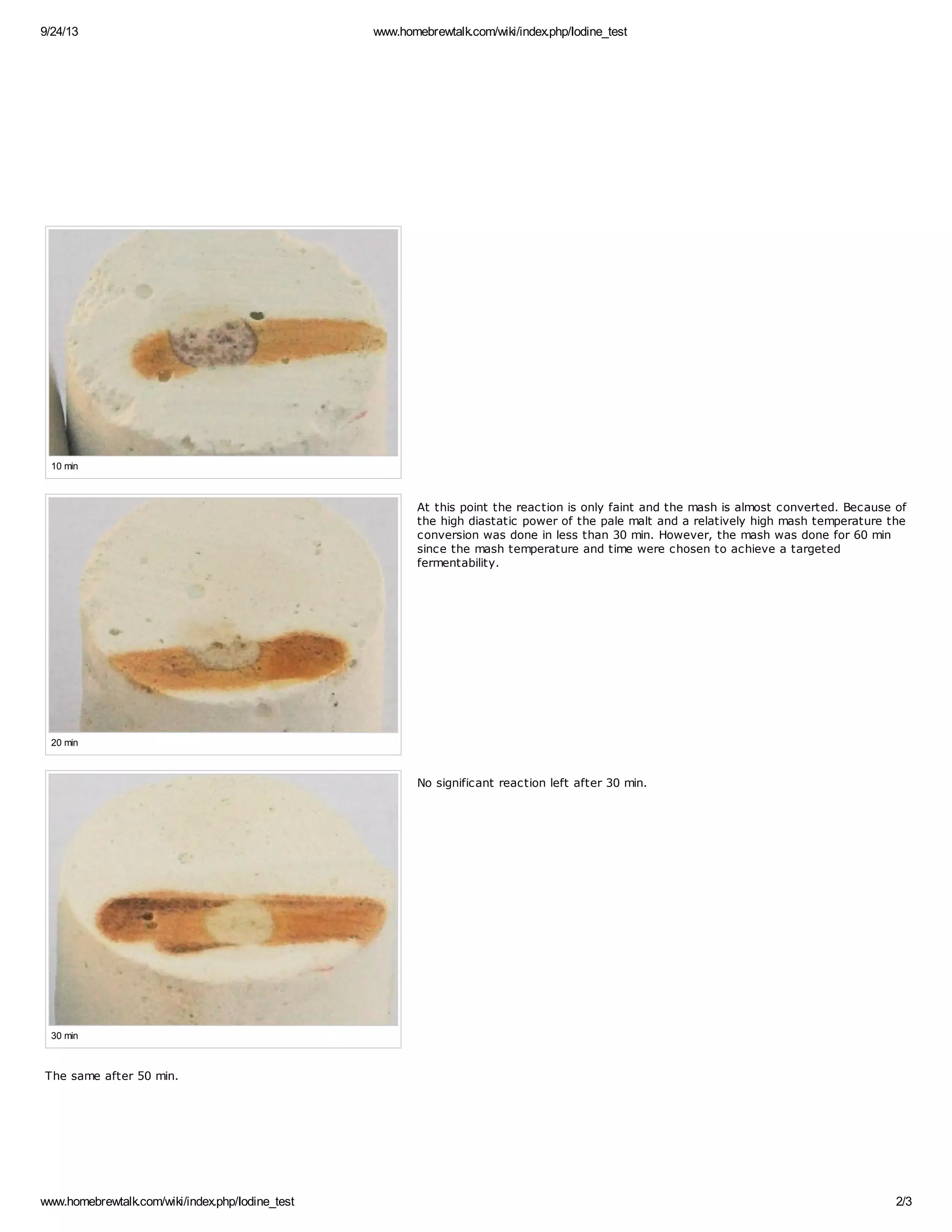 9/24/13 www.homebrewtalk.com/wiki/index.php/Iodine_test 
10 min 
20 min 
30 min 
At this point the reaction is only faint and the mash is almost converted. Because of 
the high diastatic power of the pale malt and a relatively high mash temperature the 
conversion was done in less than 30 min. However, the mash was done for 60 min 
since the mash temperature and time were chosen to achieve a targeted 
fermentability. 
No significant reaction left after 30 min. 
The same after 50 min. 
www.homebrewtalk.com/wiki/index.php/Iodine_test 2/3 
 