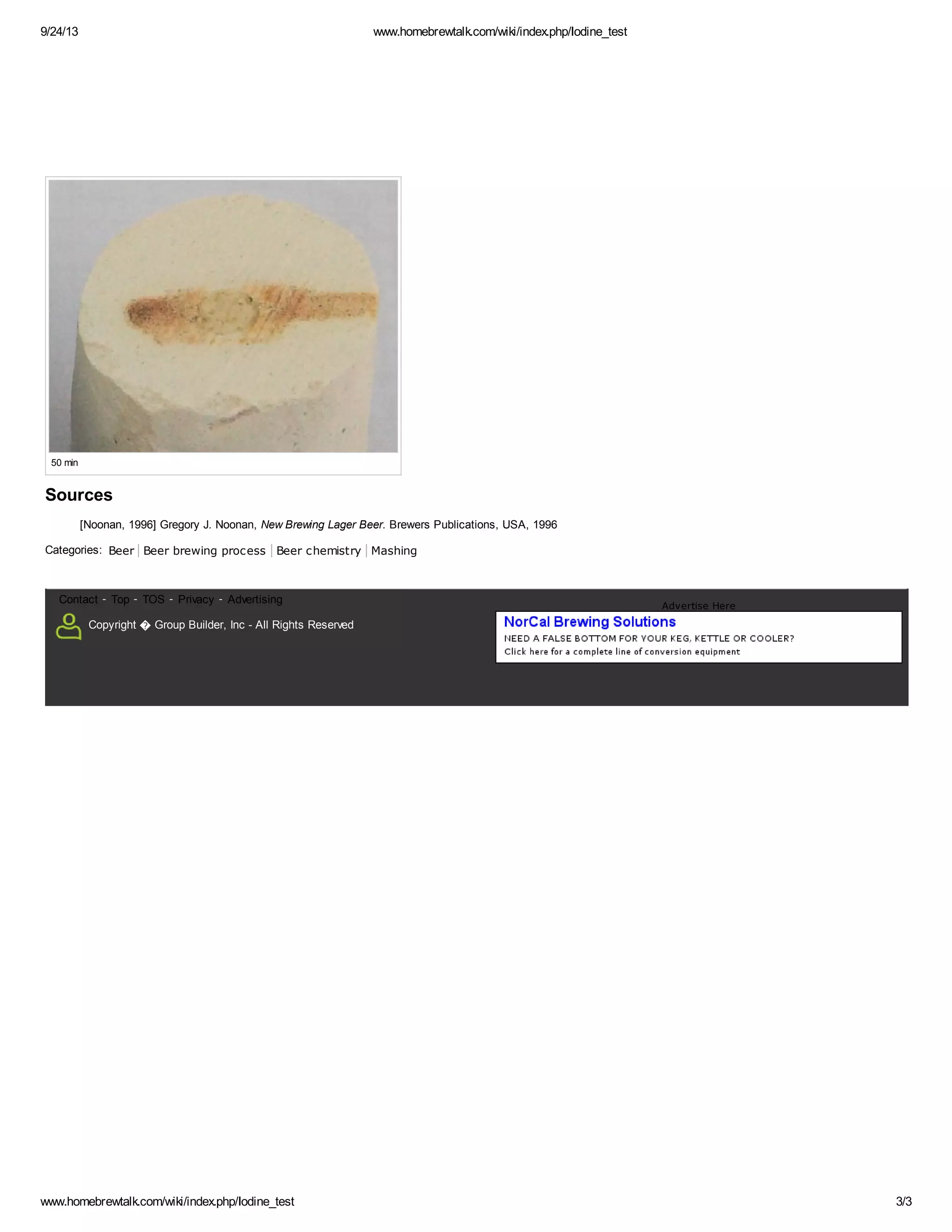 9/24/13 www.homebrewtalk.com/wiki/index.php/Iodine_test 
50 min 
Sources 
[Noonan, 1996] Gregory J. Noonan, New Brewing Lager Beer. Brewers Publications, USA, 1996 
Categories: Beer Beer brewing process Beer chemistry Mashing 
Contact - Top - TOS - Privacy - Advertising 
Copyright ೦ Group Builder, Inc - All Rights Reserved 
Advertise Here 
www.homebrewtalk.com/wiki/index.php/Iodine_test 3/3 
 