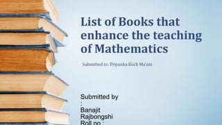 List of Books that
enhance the teaching
of Mathematics
Submitted by
:
Banajit
Rajbongshi
Submitted to: Priyanka Koch Ma’am
 