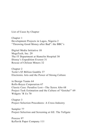 List of Cases by Chapter
Chapter 1
Development Projects in Lagos, Nigeria 2
“Throwing Good Money after Bad”: the BBC’s
Digital Media Initiative 10
MegaTech, Inc. 29
The IT Department at Hamelin Hospital 30
Disney’s Expedition Everest 31
Rescue of Chilean Miners 32
Chapter 2
Tesla’s $5 Billion Gamble 37
Electronic Arts and the Power of Strong Culture
in Design Teams 64
Rolls-Royce Corporation 67
Classic Case: Paradise Lost—The Xerox Alto 68
Project Task Estimation and the Culture of “Gotcha!” 69
Widgets ’R Us 70
Chapter 3
Project Selection Procedures: A Cross-Industry
Sampler 77
Project Selection and Screening at GE: The Tollgate
Process 97
Keflavik Paper Company 111
 