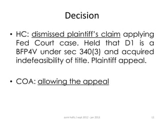 Decision
• HC: dismissed plaintiff‟s claim applying
Fed Court case. Held that D1 is a
BFP4V under sec 340(3) and acquired
indefeasibility of title. Plaintiff appeal.
• COA: allowing the appeal

azrin hafiz / sept 2012 - jan 2013

12

 