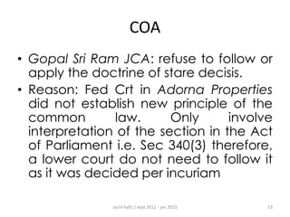 COA
• Gopal Sri Ram JCA: refuse to follow or
apply the doctrine of stare decisis.
• Reason: Fed Crt in Adorna Properties
did not establish new principle of the
common
law.
Only
involve
interpretation of the section in the Act
of Parliament i.e. Sec 340(3) therefore,
a lower court do not need to follow it
as it was decided per incuriam
azrin hafiz / sept 2012 - jan 2013

13

 