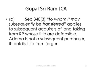 Gopal Sri Ram JCA
• (a)
Sec 340(3) “to whom it may
subsequently be transferred” applies
to subsequent acquirers of land taking
from RP whose title are defeasible.
Adorna is not a subsequent purchaser,
it took its title from forger.

azrin hafiz / sept 2012 - jan 2013

14

 