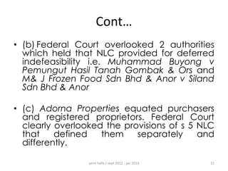Cont…
• (b) Federal Court overlooked 2 authorities
which held that NLC provided for deferred
indefeasibility i.e. Muhammad Buyong v
Pemungut Hasil Tanah Gombak & Ors and
M& J Frozen Food Sdn Bhd & Anor v Siland
Sdn Bhd & Anor
• (c) Adorna Properties equated purchasers
and registered proprietors. Federal Court
clearly overlooked the provisions of s 5 NLC
that
defined
them
separately
and
differently.
azrin hafiz / sept 2012 - jan 2013

15

 