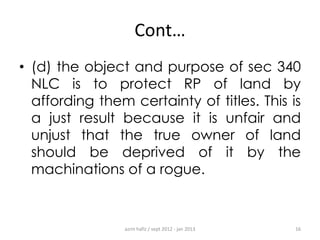 Cont…
• (d) the object and purpose of sec 340
NLC is to protect RP of land by
affording them certainty of titles. This is
a just result because it is unfair and
unjust that the true owner of land
should be deprived of it by the
machinations of a rogue.

azrin hafiz / sept 2012 - jan 2013

16

 