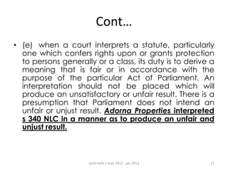 Cont…
• (e) when a court interprets a statute, particularly
one which confers rights upon or grants protection
to persons generally or a class, its duty is to derive a
meaning that is fair or in accordance with the
purpose of the particular Act of Parliament. An
interpretation should not be placed which will
produce an unsatisfactory or unfair result. There is a
presumption that Parliament does not intend an
unfair or unjust result. Adorna Properties interpreted
s 340 NLC in a manner as to produce an unfair and
unjust result.

azrin hafiz / sept 2012 - jan 2013

17

 