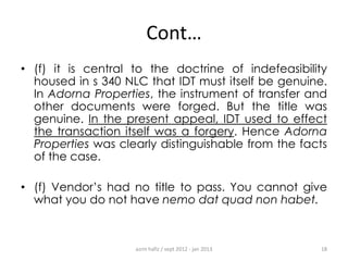 Cont…
• (f) it is central to the doctrine of indefeasibility
housed in s 340 NLC that IDT must itself be genuine.
In Adorna Properties, the instrument of transfer and
other documents were forged. But the title was
genuine. In the present appeal, IDT used to effect
the transaction itself was a forgery. Hence Adorna
Properties was clearly distinguishable from the facts
of the case.
• (f) Vendor‟s had no title to pass. You cannot give
what you do not have nemo dat quad non habet.

azrin hafiz / sept 2012 - jan 2013

18

 