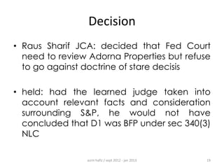 Decision
• Raus Sharif JCA: decided that Fed Court
need to review Adorna Properties but refuse
to go against doctrine of stare decisis
• held: had the learned judge taken into
account relevant facts and consideration
surrounding S&P, he would not have
concluded that D1 was BFP under sec 340(3)
NLC
azrin hafiz / sept 2012 - jan 2013

19

 