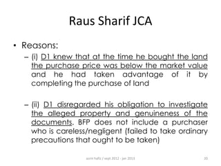Raus Sharif JCA
• Reasons:
– (i) D1 knew that at the time he bought the land
the purchase price was below the market value
and he had taken advantage of it by
completing the purchase of land
– (ii) D1 disregarded his obligation to investigate
the alleged property and genuineness of the
documents. BFP does not include a purchaser
who is careless/negligent (failed to take ordinary
precautions that ought to be taken)
azrin hafiz / sept 2012 - jan 2013

20

 
