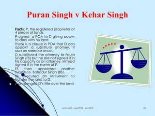 Puran Singh v Kehar Singh










Facts: P, the registered proprietor of
4 pieces of lands.
P signed a POA to D giving power
to deal with his land.
There is a clause in POA that D can
appoint a substitute attorney. It
can be exercise once.
D substituted the attorney to Fauja
Singh (FS) but he did not signed it in
his capacity as an attorney, instead
signed it in the name of P.
FS
then
appointed
another
substitute, Bahadur Singh (BS).
BS executed an instrument to
transfer the land to D.
P challenged D‟s title over the land.

azrin hafiz / sept 2012 - jan 2013

22

 