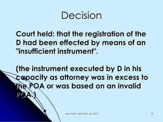 Decision
Court held: that the registration of the
D had been effected by means of an
"insufficient instrument".

(the instrument executed by D in his
capacity as attorney was in excess to
the POA or was based on an invalid
POA.)
azrin hafiz / sept 2012 - jan 2013

23

 