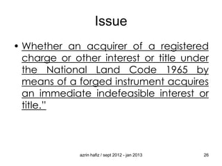 Issue
• Whether an acquirer of a registered
charge or other interest or title under
the National Land Code 1965 by
means of a forged instrument acquires
an immediate indefeasible interest or
title.”

azrin hafiz / sept 2012 - jan 2013

26

 