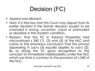 Decision (FC)
• Appeal was allowed.
• Held: It is trite law that this Court may depart from its
earlier decision if the former decision sought to be
overruled is wrong, uncertain, unjust or outmoded
or obsolete in the modern condition.
• Reason: that the FC in Adorna Properties had
misconstrued s 340 (1), (2) and (3) of the NLC and
came to the erroneous conclusion that the proviso
appearing in sub-s (3) equally applies to sub-s (2).
By so doing the FC gave recognition to the
concept of immediate indefeasibility under the NLC
which we think is contrary to the provision of s 340 of
the NLC.
azrin hafiz / sept 2012 - jan 2013

27

 