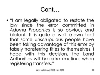 Cont…
• “I am legally obligated to restate the
law since the error committed in
Adorna Properties is so obvious and
blatant. It is quite a well known fact
that some unscrupulous people have
been taking advantage of this error by
falsely transferring titles to themselves. I
hope with this decision, the Land
Authorities will be extra cautious when
registering transfers.”
azrin hafiz / sept 2012 - jan 2013

30

 