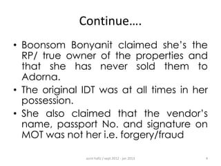 Continue….
• Boonsom Bonyanit claimed she‟s the
RP/ true owner of the properties and
that she has never sold them to
Adorna.
• The original IDT was at all times in her
possession.
• She also claimed that the vendor‟s
name, passport No. and signature on
MOT was not her i.e. forgery/fraud
azrin hafiz / sept 2012 - jan 2013

4

 