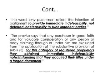 Cont…
• “the word „any purchaser‟ reflect the intention of
parliament to provide immediate indefeasibility, not
deferred indefeasibility to such innocent parties.”
• “The proviso says that any purchaser in good faith
and for valuable consideration or any person or
body claiming through or under him are excluded
from the application of the substantive provision of
sub-s (3). For this category of registered proprietors
they
obtained
immediate
indefeasibility
notwithstanding that they acquired their titles under
a forged document.”
azrin hafiz / sept 2012 - jan 2013

9

 
