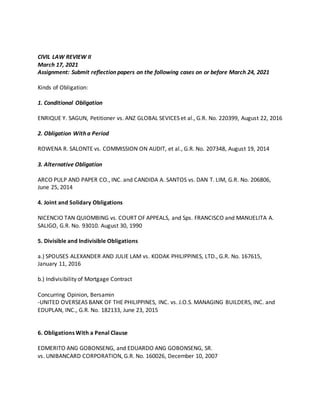 CIVIL LAW REVIEW II
March 17, 2021
Assignment: Submit reflection papers on the following cases on or before March 24, 2021
Kinds of Obligation:
1. Conditional Obligation
ENRIQUE Y. SAGUN, Petitioner vs. ANZ GLOBAL SEVICES et al., G.R. No. 220399, August 22, 2016
2. Obligation With a Period
ROWENA R. SALONTE vs. COMMISSION ON AUDIT, et al., G.R. No. 207348, August 19, 2014
3. Alternative Obligation
ARCO PULP AND PAPER CO., INC. and CANDIDA A. SANTOS vs. DAN T. LIM, G.R. No. 206806,
June 25, 2014
4. Joint and Solidary Obligations
NICENCIO TAN QUIOMBING vs. COURT OF APPEALS, and Sps. FRANCISCO and MANUELITA A.
SALIGO, G.R. No. 93010. August 30, 1990
5. Divisible and Indivisible Obligations
a.) SPOUSES ALEXANDER AND JULIE LAM vs. KODAK PHILIPPINES, LTD., G.R. No. 167615,
January 11, 2016
b.) Indivisibility of Mortgage Contract
Concurring Opinion, Bersamin
-UNITED OVERSEAS BANK OF THE PHILIPPINES, INC. vs. J.O.S. MANAGING BUILDERS, INC. and
EDUPLAN, INC., G.R. No. 182133, June 23, 2015
6. Obligations With a Penal Clause
EDMERITO ANG GOBONSENG, and EDUARDO ANG GOBONSENG, SR.
vs. UNIBANCARD CORPORATION, G.R. No. 160026, December 10, 2007
 