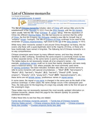 List of Chinesemonarchs
From Wikipedia, the freeencyclopedia
Jump to navigationJump to search
This article needs additional citations for verification. Please help improve this article by adding citations to reliable sources.
Unsourced material may be challenged and removed.
Find sources: "List of Chinese monarchs" – news · newspapers · books · scholar · JSTOR (August 2016) (Learn how and when to remove this
template message)
This list of Chinese monarchs includes rulers of China with various titles prior to the
establishment of the Republic in 1912. From the Zhou dynasty until the Qin dynasty,
rulers usually held the title "king" (Chinese: 王; pinyin: wáng). With the separation of
China into different Warring States, this title had become so common that the unifier
of China, the first Qin Emperor Qin Shihuang created a new title for himself, that of
"emperor" (pinyin: huángdì). The title of Emperor of China continued to be used for the
remainder of China's imperial history, right down to the fall of the Qing dynasty in 1912.
While many other monarchs existed in and around China throughout its history, this list
covers only those with a quasi-legitimate claim to the majority of China, or those who
have traditionally been named in king-lists. The following list of Chinese monarchs is in
no way comprehensive.
Chinese sovereigns were known by many different names, and how they should be
identified is often confusing. Sometimes the same emperor is commonly known by two
or three separate names, or the same name is used by emperors of different dynasties.
The tables below do not necessarily include all of an emperor's names – for
example, posthumous names could run to more than twenty characters and were rarely
used in historical writing – but, where possible, the most commonly used name
or naming convention has been indicated. Scholars also often use common terms to
refer to some monarchs with special circumstances — "Modi" (末帝; "last emperor"),
"Mozhu" (末主; "last lord"), "Houzhu" (後主; "last lord"), "Shaodi" (少帝; "young
emperor"), "Shaozhu" (少主; "young lord"), "Feidi" (廢帝; "deposed emperor"), etc.;
these terms are not temple names, posthumous names or regnal names.
In some cases, the regnal or era name is changed in the same year as the death of the
previous sovereign; in other cases, the name change occurs in the subsequent year.
Thus, the date given for the beginning of a reign may actually refer to the first full year of
the sovereign's reign.
These tables may not necessarily represent the most recently updated information on
Chinese monarchs; please check the page for the relevant dynasty for possible
additional information.
Follow these links to see how they are related:
Family tree of Chinese monarchs (ancient) → Family tree of Chinese monarchs
(Warring States period) → Chinese emperors family tree (early) → Chinese emperors
family tree (middle) → Chinese emperors family tree (late)
Contents
 