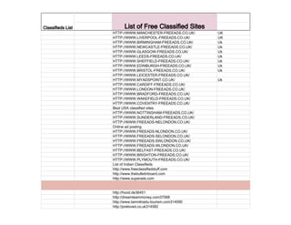 Classifieds List List of Free Classified Sites
HTTP://WWW.MANCHESTER-FREEADS.CO.UK/ UK
HTTP://WWW.LIVERPOOL-FREEADS.CO.UK/ UK
HTTP://WWW.BIRMINGHAM-FREEADS.CO.UK/ Uk
HTTP://WWW.NEWCASTLE-FREEADS.CO.UK/ Uk
HTTP://WWW.GLASGOW-FREEADS.CO.UK/ Uk
HTTP://WWW.LEEDS-FREEADS.CO.UK/ Uk
HTTP://WWW.SHEFFIELD-FREEADS.CO.UK/ Uk
HTTP://WWW.EDINBURGH-FREEADS.CO.UK/ Uk
HTTP://WWW.BRISTOL-FREEADS.CO.UK/ Uk
HTTP://WWW.LEICESTER-FREEADS.CO.UK/
HTTP://WWW.MYADSPOINT.CO.UK/ Uk
HTTP://WWW.CARDIFF-FREEADS.CO.UK/
HTTP://WWW.LONDON-FREEADS.CO.UK/
HTTP://WWW.BRADFORD-FREEADS.CO.UK/
HTTP://WWW.WAKEFIELD-FREEADS.CO.UK/
HTTP://WWW.COVENTRY-FREEADS.CO.UK/
Best USA classified sites
HTTP://WWW.NOTTINGHAM-FREEADS.CO.UK/
HTTP://WWW.SUNDERLAND-FREEADS.CO.UK/
HTTP://WWW.FREEADS-NELONDON.CO.UK/
Online ad posting
HTTP://WWW.FREEADS-NLONDON.CO.UK/
HTTP://WWW.FREEADS-SELONDON.CO.UK/
HTTP://WWW.FREEADS-SWLONDON.CO.UK/
HTTP://WWW.FREEADS-WLONDON.CO.UK/
HTTP://WWW.BELFAST-FREEADS.CO.UK/
HTTP://WWW.BRIGHTON-FREEADS.CO.UK/
HTTP://WWW.PLYMOUTH-FREEADS.CO.UK/
List of Indian Classifieds
http://www.freeclassifiedstuff.com
http://www.thebulletinboard.com
http://www.superads.com
http://hood.de36451
http://dreamteammoney.com37568
http://www.tamnilnadu-tourism.com314090
http://preloved.co.uk314582
Post free
Post free ads for United States
Post free ads top 100
Best ad posting software to post
on 3000 Classifieds Everyday!
Also get millions data base of
Canada, Europe, Asia, Australia
USA+ UK. TRY It -best tool
Globe99.com
 