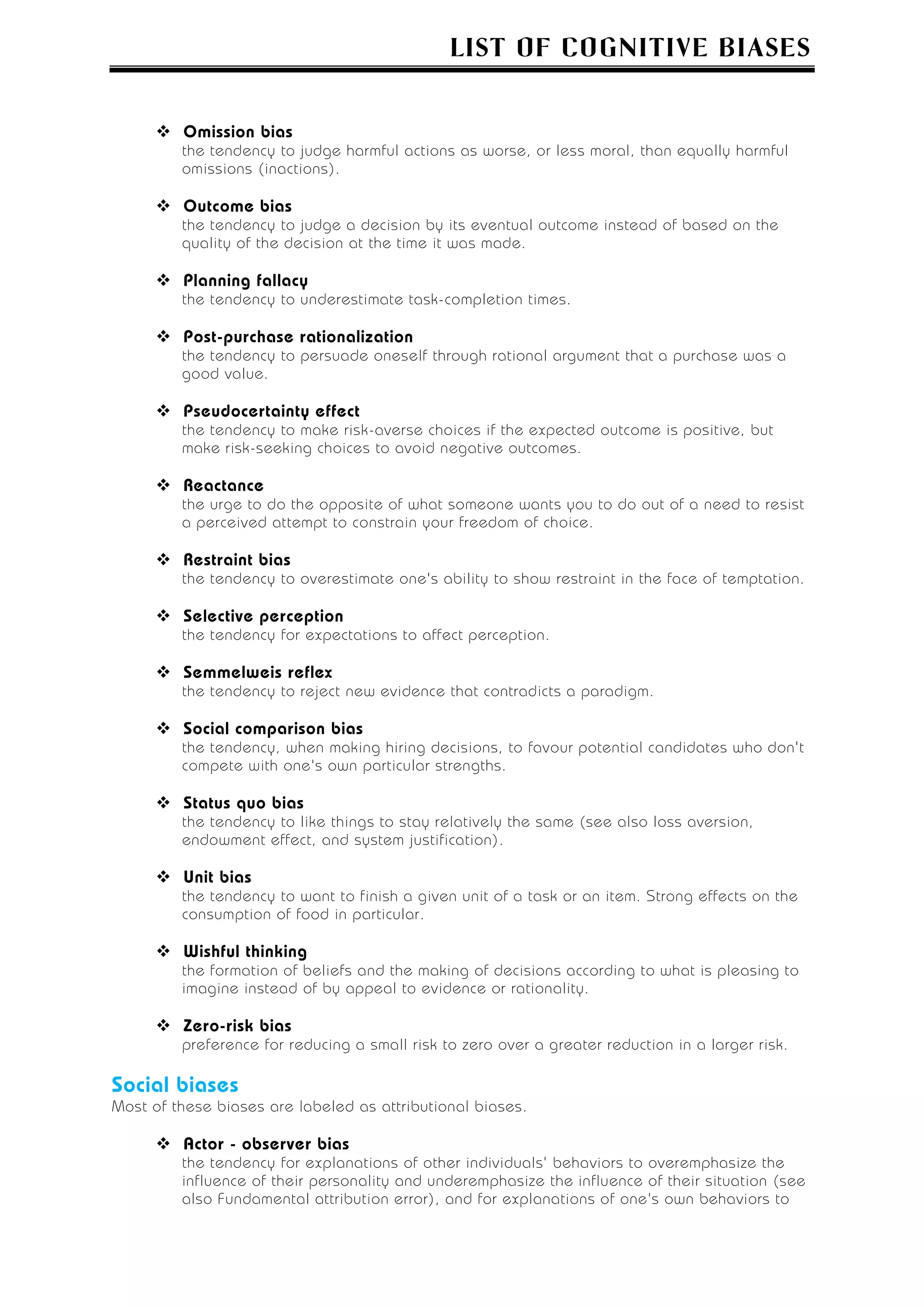 LIST OF COGNITIVE BIASES


         Omission bias
         the tendency to judge harmful actions as worse, or less moral, than equally harmful
         omissions (inactions).

         Outcome bias
         the tendency to judge a decision by its eventual outcome instead of based on the
         quality of the decision at the time it was made.

         Planning fallacy
         the tendency to underestimate task-completion times.

         Post-purchase rationalization
         the tendency to persuade oneself through rational argument that a purchase was a
         good value.

         Pseudocertainty effect
         the tendency to make risk-averse choices if the expected outcome is positive, but
         make risk-seeking choices to avoid negative outcomes.

         Reactance
         the urge to do the opposite of what someone wants you to do out of a need to resist
         a perceived attempt to constrain your freedom of choice.

         Restraint bias
         the tendency to overestimate one's ability to show restraint in the face of temptation.

         Selective perception
         the tendency for expectations to affect perception.

         Semmelweis reflex
         the tendency to reject new evidence that contradicts a paradigm.

         Social comparison bias
         the tendency, when making hiring decisions, to favour potential candidates who don't
         compete with one's own particular strengths.

         Status quo bias
         the tendency to like things to stay relatively the same (see also loss aversion,
         endowment effect, and system justification).

         Unit bias
         the tendency to want to finish a given unit of a task or an item. Strong effects on the
         consumption of food in particular.

         Wishful thinking
         the formation of beliefs and the making of decisions according to what is pleasing to
         imagine instead of by appeal to evidence or rationality.

         Zero-risk bias
         preference for reducing a small risk to zero over a greater reduction in a larger risk.

Social biases
Most of these biases are labeled as attributional biases.

         Actor - observer bias
         the tendency for explanations of other individuals' behaviors to overemphasize the
         influence of their personality and underemphasize the influence of their situation (see
         also Fundamental attribution error), and for explanations of one's own behaviors to
 