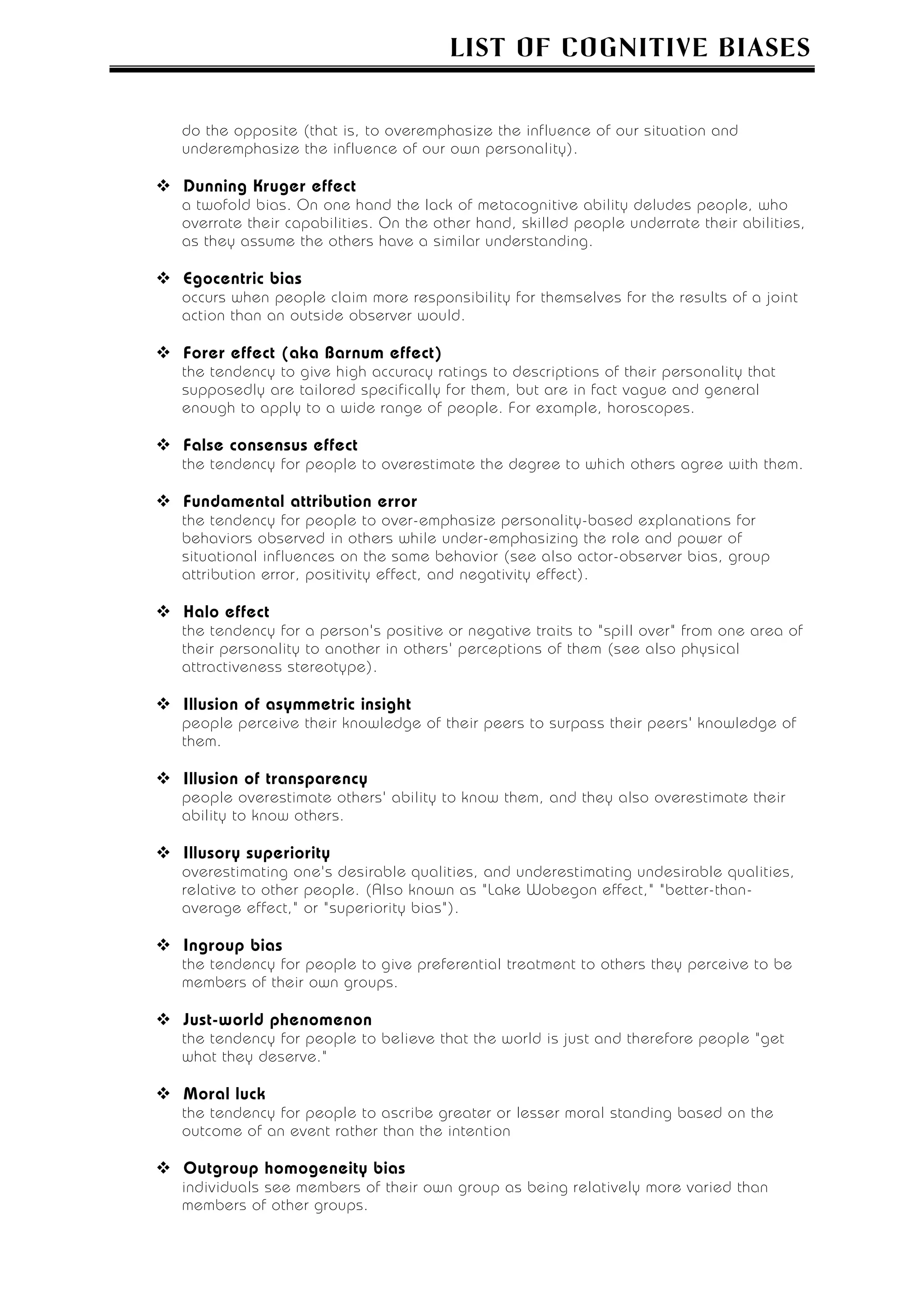 LIST OF COGNITIVE BIASES


do the opposite (that is, to overemphasize the influence of our situation and
underemphasize the influence of our own personality).

Dunning Kruger effect
a twofold bias. On one hand the lack of metacognitive ability deludes people, who
overrate their capabilities. On the other hand, skilled people underrate their abilities,
as they assume the others have a similar understanding.

Egocentric bias
occurs when people claim more responsibility for themselves for the results of a joint
action than an outside observer would.

Forer effect (aka Barnum effect)
the tendency to give high accuracy ratings to descriptions of their personality that
supposedly are tailored specifically for them, but are in fact vague and general
enough to apply to a wide range of people. For example, horoscopes.

False consensus effect
the tendency for people to overestimate the degree to which others agree with them.

Fundamental attribution error
the tendency for people to over-emphasize personality-based explanations for
behaviors observed in others while under-emphasizing the role and power of
situational influences on the same behavior (see also actor-observer bias, group
attribution error, positivity effect, and negativity effect).

Halo effect
the tendency for a person's positive or negative traits to "spill over" from one area of
their personality to another in others' perceptions of them (see also physical
attractiveness stereotype).

Illusion of asymmetric insight
people perceive their knowledge of their peers to surpass their peers' knowledge of
them.

Illusion of transparency
people overestimate others' ability to know them, and they also overestimate their
ability to know others.

Illusory superiority
overestimating one's desirable qualities, and underestimating undesirable qualities,
relative to other people. (Also known as "Lake Wobegon effect," "better-than-
average effect," or "superiority bias").

Ingroup bias
the tendency for people to give preferential treatment to others they perceive to be
members of their own groups.

Just-world phenomenon
the tendency for people to believe that the world is just and therefore people "get
what they deserve."

Moral luck
the tendency for people to ascribe greater or lesser moral standing based on the
outcome of an event rather than the intention

Outgroup homogeneity bias
individuals see members of their own group as being relatively more varied than
members of other groups.
 