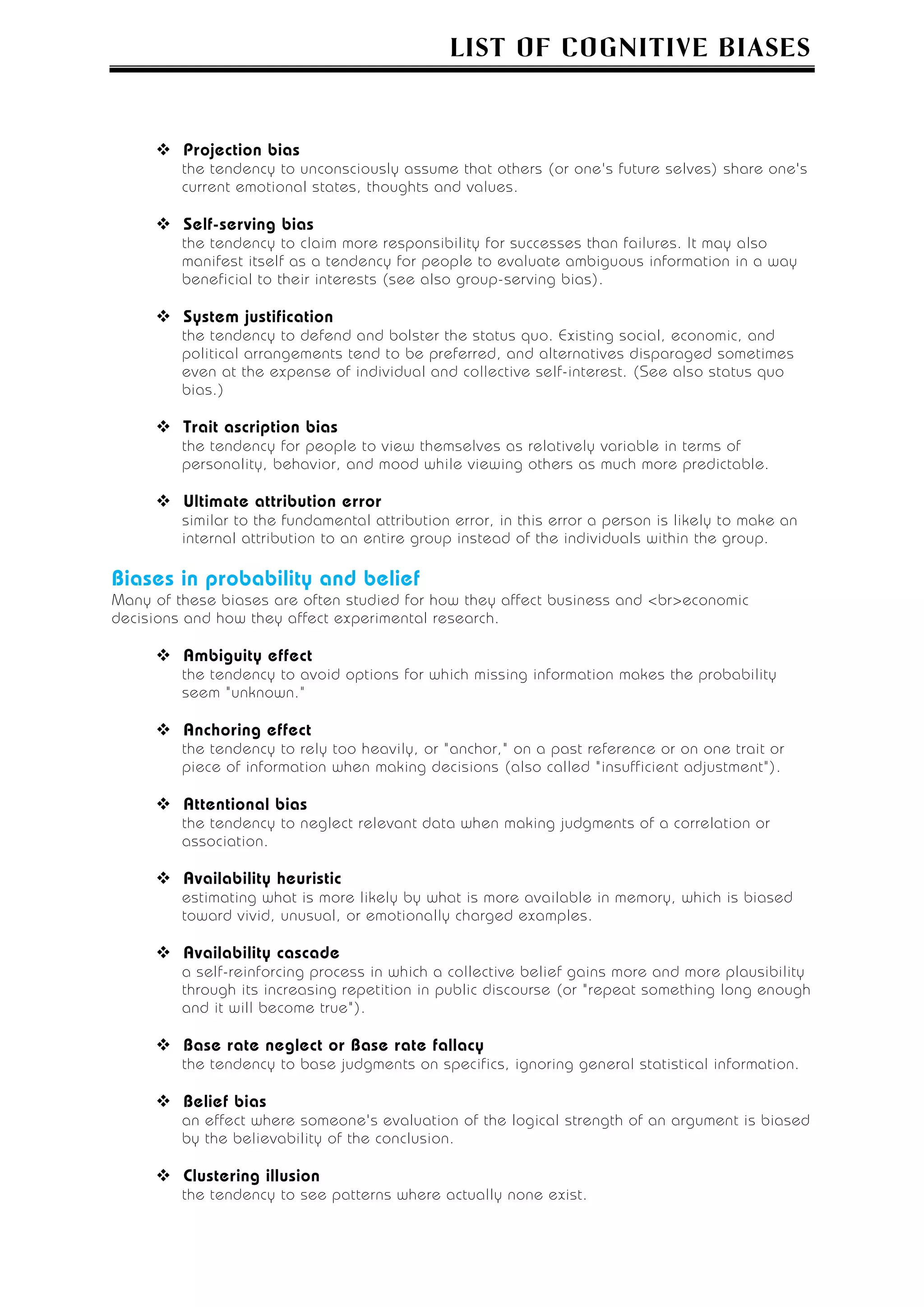 LIST OF COGNITIVE BIASES



         Projection bias
         the tendency to unconsciously assume that others (or one's future selves) share one's
         current emotional states, thoughts and values.

         Self-serving bias
         the tendency to claim more responsibility for successes than failures. It may also
         manifest itself as a tendency for people to evaluate ambiguous information in a way
         beneficial to their interests (see also group-serving bias).

         System justification
         the tendency to defend and bolster the status quo. Existing social, economic, and
         political arrangements tend to be preferred, and alternatives disparaged sometimes
         even at the expense of individual and collective self-interest. (See also status quo
         bias.)

         Trait ascription bias
         the tendency for people to view themselves as relatively variable in terms of
         personality, behavior, and mood while viewing others as much more predictable.

         Ultimate attribution error
         similar to the fundamental attribution error, in this error a person is likely to make an
         internal attribution to an entire group instead of the individuals within the group.

Biases in probability and belief
Many of these biases are often studied for how they affect business and <br>economic
decisions and how they affect experimental research.

         Ambiguity effect
         the tendency to avoid options for which missing information makes the probability
         seem "unknown."

         Anchoring effect
         the tendency to rely too heavily, or "anchor," on a past reference or on one trait or
         piece of information when making decisions (also called "insufficient adjustment").

         Attentional bias
         the tendency to neglect relevant data when making judgments of a correlation or
         association.

         Availability heuristic
         estimating what is more likely by what is more available in memory, which is biased
         toward vivid, unusual, or emotionally charged examples.

         Availability cascade
         a self-reinforcing process in which a collective belief gains more and more plausibility
         through its increasing repetition in public discourse (or "repeat something long enough
         and it will become true").

         Base rate neglect or Base rate fallacy
         the tendency to base judgments on specifics, ignoring general statistical information.

         Belief bias
         an effect where someone's evaluation of the logical strength of an argument is biased
         by the believability of the conclusion.

         Clustering illusion
         the tendency to see patterns where actually none exist.
 