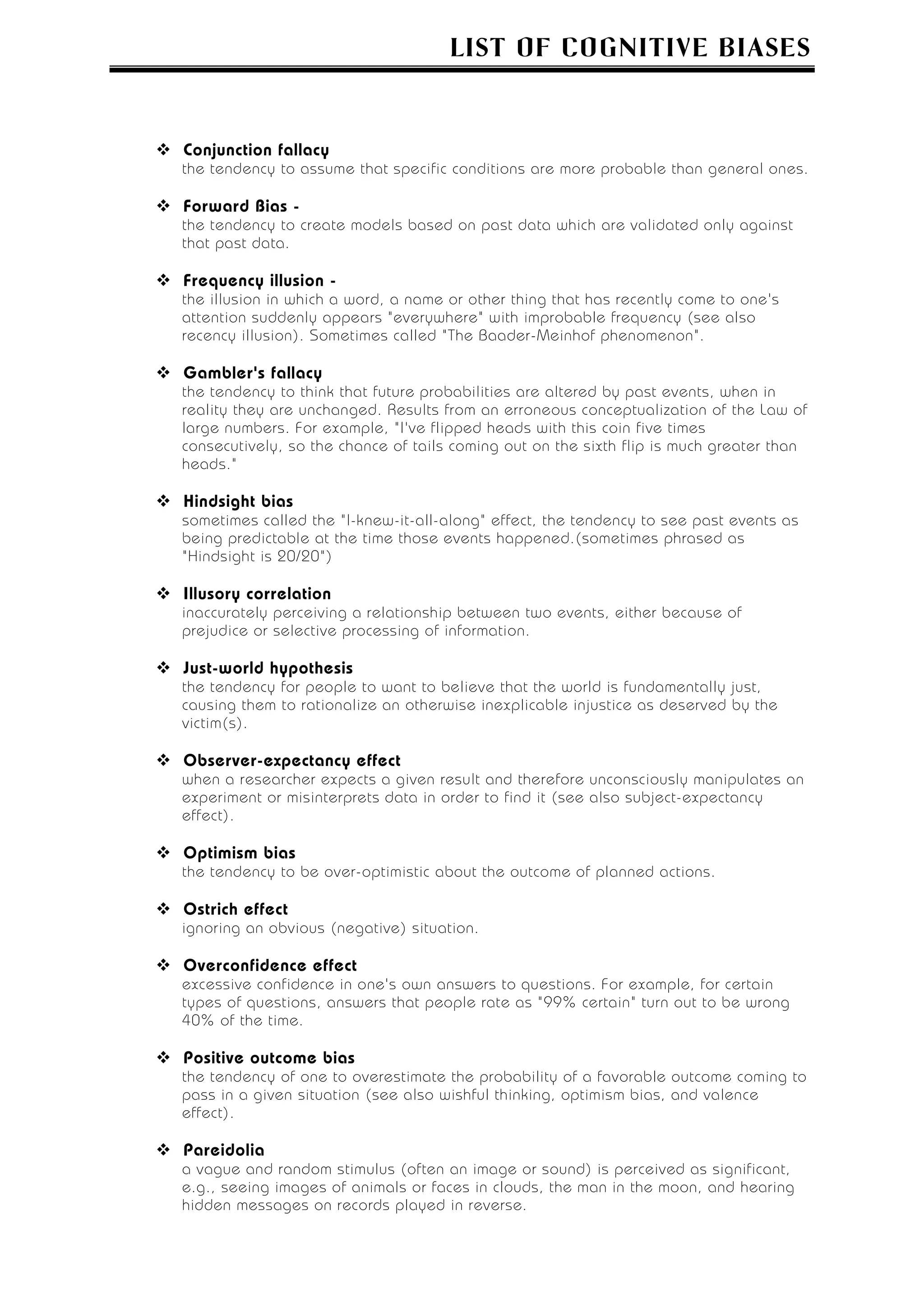 LIST OF COGNITIVE BIASES



Conjunction fallacy
the tendency to assume that specific conditions are more probable than general ones.

Forward Bias -
the tendency to create models based on past data which are validated only against
that past data.

Frequency illusion -
the illusion in which a word, a name or other thing that has recently come to one's
attention suddenly appears "everywhere" with improbable frequency (see also
recency illusion). Sometimes called "The Baader-Meinhof phenomenon".

Gambler's fallacy
the tendency to think that future probabilities are altered by past events, when in
reality they are unchanged. Results from an erroneous conceptualization of the Law of
large numbers. For example, "I've flipped heads with this coin five times
consecutively, so the chance of tails coming out on the sixth flip is much greater than
heads."

Hindsight bias
sometimes called the "I-knew-it-all-along" effect, the tendency to see past events as
being predictable at the time those events happened.(sometimes phrased as
"Hindsight is 20/20")

Illusory correlation
inaccurately perceiving a relationship between two events, either because of
prejudice or selective processing of information.

Just-world hypothesis
the tendency for people to want to believe that the world is fundamentally just,
causing them to rationalize an otherwise inexplicable injustice as deserved by the
victim(s).

Observer-expectancy effect
when a researcher expects a given result and therefore unconsciously manipulates an
experiment or misinterprets data in order to find it (see also subject-expectancy
effect).

Optimism bias
the tendency to be over-optimistic about the outcome of planned actions.

Ostrich effect
ignoring an obvious (negative) situation.

Overconfidence effect
excessive confidence in one's own answers to questions. For example, for certain
types of questions, answers that people rate as "99% certain" turn out to be wrong
40% of the time.

Positive outcome bias
the tendency of one to overestimate the probability of a favorable outcome coming to
pass in a given situation (see also wishful thinking, optimism bias, and valence
effect).

Pareidolia
a vague and random stimulus (often an image or sound) is perceived as significant,
e.g., seeing images of animals or faces in clouds, the man in the moon, and hearing
hidden messages on records played in reverse.
 