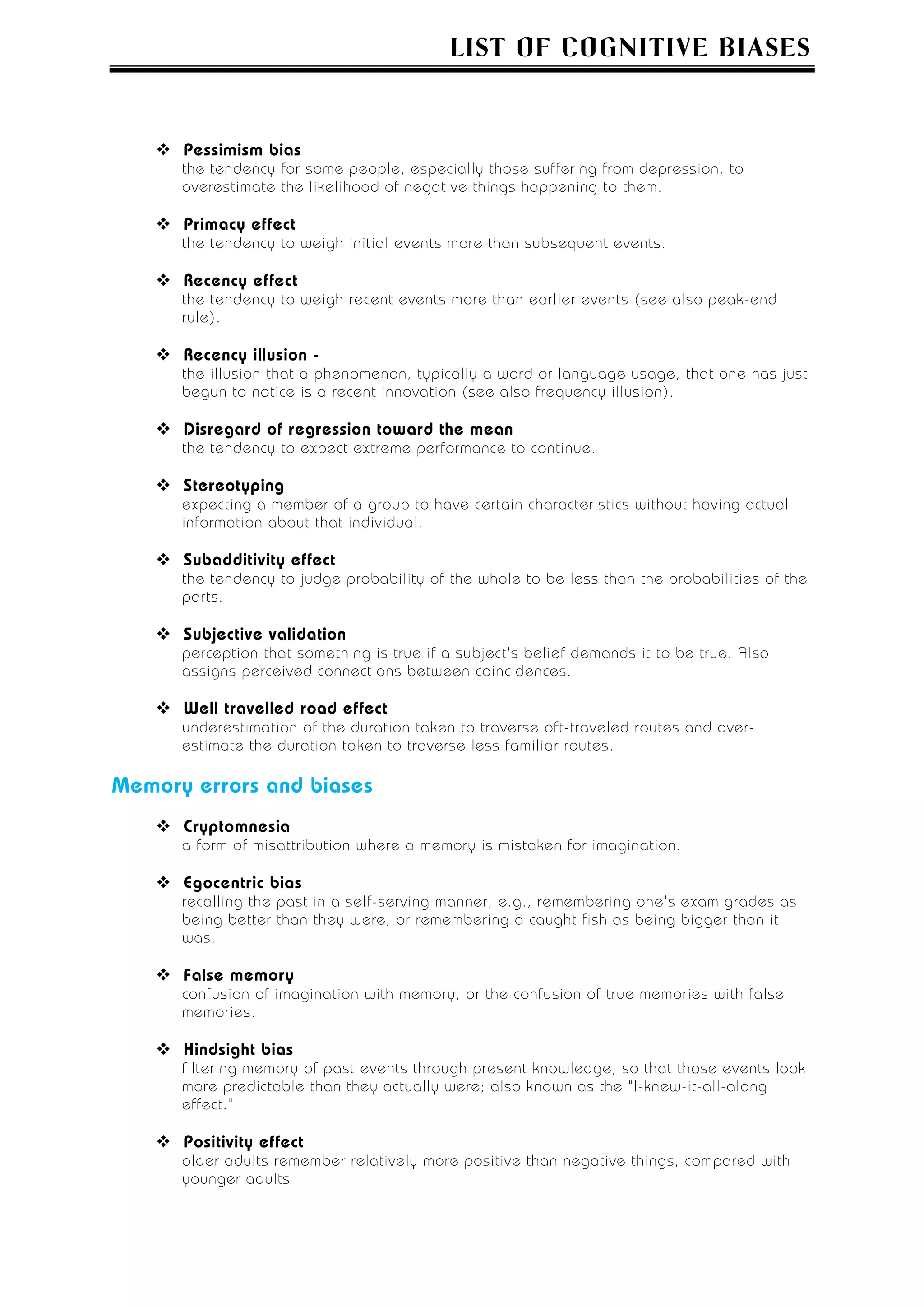 LIST OF COGNITIVE BIASES



      Pessimism bias
      the tendency for some people, especially those suffering from depression, to
      overestimate the likelihood of negative things happening to them.

      Primacy effect
      the tendency to weigh initial events more than subsequent events.

      Recency effect
      the tendency to weigh recent events more than earlier events (see also peak-end
      rule).

      Recency illusion -
      the illusion that a phenomenon, typically a word or language usage, that one has just
      begun to notice is a recent innovation (see also frequency illusion).

      Disregard of regression toward the mean
      the tendency to expect extreme performance to continue.

      Stereotyping
      expecting a member of a group to have certain characteristics without having actual
      information about that individual.

      Subadditivity effect
      the tendency to judge probability of the whole to be less than the probabilities of the
      parts.

      Subjective validation
      perception that something is true if a subject's belief demands it to be true. Also
      assigns perceived connections between coincidences.

      Well travelled road effect
      underestimation of the duration taken to traverse oft-traveled routes and over-
      estimate the duration taken to traverse less familiar routes.

Memory errors and biases
      Cryptomnesia
      a form of misattribution where a memory is mistaken for imagination.

      Egocentric bias
      recalling the past in a self-serving manner, e.g., remembering one's exam grades as
      being better than they were, or remembering a caught fish as being bigger than it
      was.

      False memory
      confusion of imagination with memory, or the confusion of true memories with false
      memories.

      Hindsight bias
      filtering memory of past events through present knowledge, so that those events look
      more predictable than they actually were; also known as the "I-knew-it-all-along
      effect."

      Positivity effect
      older adults remember relatively more positive than negative things, compared with
      younger adults
 
