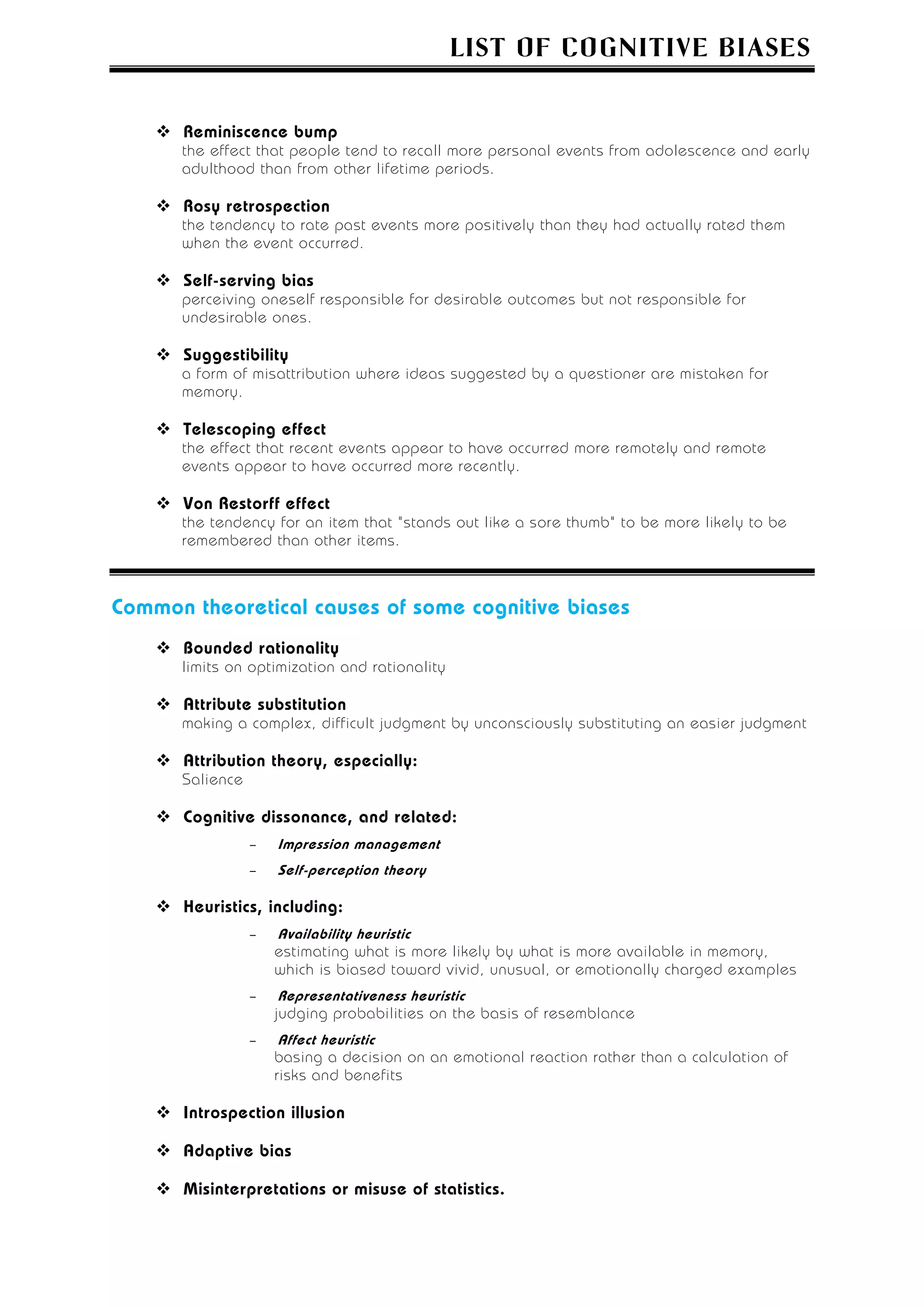 LIST OF COGNITIVE BIASES


      Reminiscence bump
      the effect that people tend to recall more personal events from adolescence and early
      adulthood than from other lifetime periods.

      Rosy retrospection
      the tendency to rate past events more positively than they had actually rated them
      when the event occurred.

      Self-serving bias
      perceiving oneself responsible for desirable outcomes but not responsible for
      undesirable ones.

      Suggestibility
      a form of misattribution where ideas suggested by a questioner are mistaken for
      memory.

      Telescoping effect
      the effect that recent events appear to have occurred more remotely and remote
      events appear to have occurred more recently.

      Von Restorff effect
      the tendency for an item that "stands out like a sore thumb" to be more likely to be
      remembered than other items.



Common theoretical causes of some cognitive biases
      Bounded rationality
      limits on optimization and rationality

      Attribute substitution
      making a complex, difficult judgment by unconsciously substituting an easier judgment

      Attribution theory, especially:
      Salience

      Cognitive dissonance, and related:
                 –   Impression management
                 –   Self-perception theory

      Heuristics, including:
                 –   Availability heuristic
                     estimating what is more likely by what is more available in memory,
                     which is biased toward vivid, unusual, or emotionally charged examples
                 –    Representativeness heuristic
                     judging probabilities on the basis of resemblance
                 –    Affect heuristic
                     basing a decision on an emotional reaction rather than a calculation of
                     risks and benefits

      Introspection illusion

      Adaptive bias

      Misinterpretations or misuse of statistics.
 