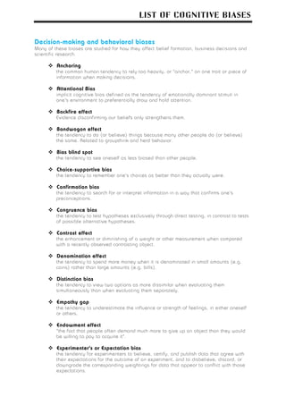 LIST OF COGNITIVE BIASES


Decision-making and behavioral biases
Many of these biases are studied for how they affect belief formation, business decisions and
scientific research.

         Anchoring
         the common human tendency to rely too heavily, or "anchor," on one trait or piece of
         information when making decisions.

         Attentional Bias
         implicit cognitive bias defined as the tendency of emotionally dominant stimuli in
         one's environment to preferentially draw and hold attention.

         Backfire effect
         Evidence disconfirming our beliefs only strengthens them.

         Bandwagon effect
         the tendency to do (or believe) things because many other people do (or believe)
         the same. Related to groupthink and herd behavior.

         Bias blind spot
         the tendency to see oneself as less biased than other people.

         Choice-supportive bias
         the tendency to remember one's choices as better than they actually were.

         Confirmation bias
         the tendency to search for or interpret information in a way that confirms one's
         preconceptions.

         Congruence bias
         the tendency to test hypotheses exclusively through direct testing, in contrast to tests
         of possible alternative hypotheses.

         Contrast effect
         the enhancement or diminishing of a weight or other measurement when compared
         with a recently observed contrasting object.

         Denomination effect
         the tendency to spend more money when it is denominated in small amounts (e.g.
         coins) rather than large amounts (e.g. bills).

         Distinction bias
         the tendency to view two options as more dissimilar when evaluating them
         simultaneously than when evaluating them separately.

         Empathy gap
         the tendency to underestimate the influence or strength of feelings, in either oneself
         or others.

         Endowment effect
         "the fact that people often demand much more to give up an object than they would
         be willing to pay to acquire it".

         Experimenter's or Expectation bias
         the tendency for experimenters to believe, certify, and publish data that agree with
         their expectations for the outcome of an experiment, and to disbelieve, discard, or
         downgrade the corresponding weightings for data that appear to conflict with those
         expectations.
 