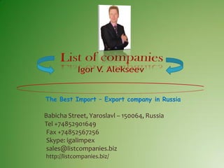 The Best Import – Export company in Russia
Babicha Street, Yaroslavl – 150064, Russia
Tel +74852901649
Fax +74852567256
Skype: igalimpex
sales@listcompanies.biz
http://listcompanies.biz/
 