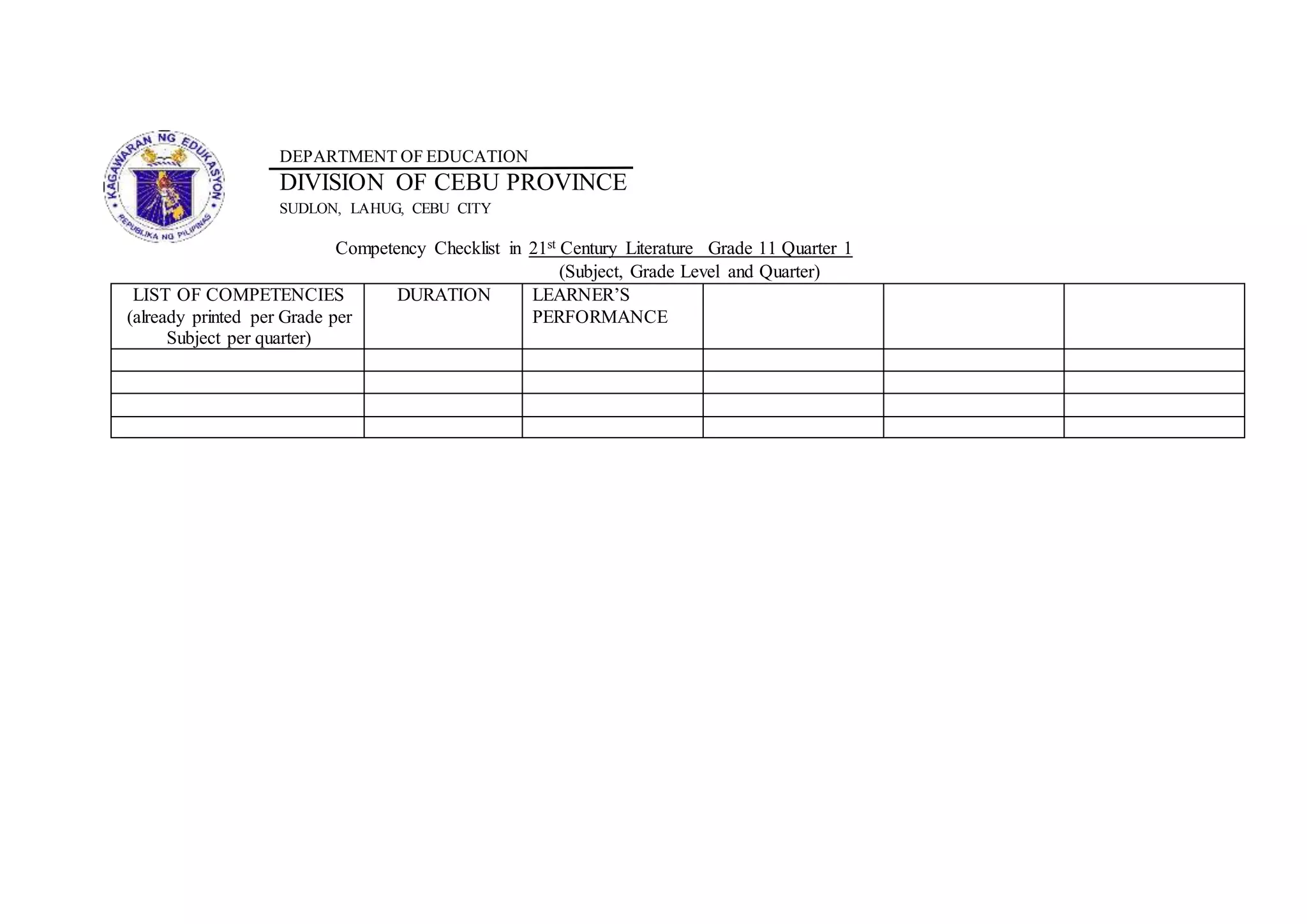 DEPARTMENT OF EDUCATION
DIVISION OF CEBU PROVINCE
SUDLON, LAHUG, CEBU CITY
Competency Checklist in 21st Century Literature Grade 11 Quarter 1
(Subject, Grade Level and Quarter)
LIST OF COMPETENCIES
(already printed per Grade per
Subject per quarter)
DURATION LEARNER’S
PERFORMANCE