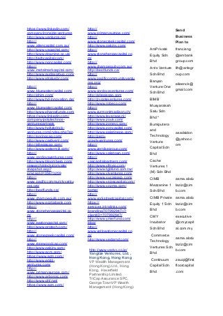https://www.linkedin.com/
company/ironside-ventures
http://www.venturos.no/
http://
www.allencapital.com.au/
http://www.vacapital.com/
http://www.downing.co.uk/
http://techcapital.com/
http://www.ngncapital.com/
http://
www.metalmarkcapital.com/
http://www.audaxgroup.com/
http://www.stratusbr.com/
http://
www.bluewatercapital.com/
http://ghjm.com/
http://www.hd-innovation.de/
http://
www.bluewatercapital.com/
http://www.pharosfunds.com
https://www.linkedin.com/
company/polytechnos-
venture-partners
http://www.holtzbrinck-
ventures.com/index.php?en
http://springcap.com/
http://www.cardvent.com/
http://allegiscap.com/
http://www.watermill.com/
http://
www.cordovaventures.com/
http://www.bloomberg.com/
research/stocks/private/
snapshot.asp?
privcapId=35673259
http://
www.pacificcommunityventu
res.org/
http://bestfunds.ca/
http://
www.champequity.com.au/
http://www.scotiabank.com
http://
www.stonehengecapital.co
m/
http://
www.eastoncapital.com/
http://www.grotech.com/
http://
www.stonecreekcapital.com/
http://
www.rosewoodcap.com/
http://www.oakinv.com/
http://www.acm.com/
https://www.acm.com/
http://www.embl-
ventures.com/
http://
www.primaryeurope.com/
http://www.arborpic.com/
http://www.ghf.net/
https://www.acm.com/
http://
www.primaryeurope.com/
http://
www.stonecreekcapital.com/
http://www.oakinv.com/
http://
www.stonehengecapital.co
m/
http://
www.champequity.com.au/
http://bestfunds.ca/
http://
www.pacificcommunityventu
res.org/
http://
www.cordovaventures.com/
http://allegiscap.com
http://zygoteventures.com/
http://www.robeco.com/
http://
www.zurmontmadison.ch/
http://www.leverage.nl/
http://www.zouk.com/
http://www.zonevc.com/
http://www.zoncapital.com/
http://www.palatinepe.com/
http://zero-
gravityventures.com/
http://
www.zernikegroup.com/
http://www.yaletown.com/
http://
yascapitalpartners.com/
http://www.yfmep.com/
http://www.tgbfund.com.tw/
http://www.ylventures.com/
http://www.yucaipaco.com/
http://www.ysioscapital.com/
http://www.yozma.com/
home/
http://
www.yorkstreetcapital.com/
https://
services.intralinks.com/
branding/707992947//?
clientID=707992947/
http://www.ymerfund.com/
blog/
http://
www.yellowstonecapital.co
m/
http://www.yedarnd.com/
http://www.yedvc.co.jp/
Yangtze Ventures, Ltd. ,
Hong Kong, Hong Kong
VP Wealth Management
(Hong Kong) Ltd., Hong
Kong, Haverfield
Partnership Limited,
TriCap Assurance SPC,
George TownVP Wealth
Management (Hong Kong)
Ltd.,
Send
Business
Plan to
AmPrivate
Equity Sdn
Bhd
francisng
@ambank
group.com
Arris Venture
Sdn Bhd
llh@arrisgr
oup.com
Banyan
Venture One
Sdn Bhd
eileenck@
gmail.com
BIMB
Musyarakah
Satu Sdn
Bhd *
Bumiputera
and
Technology
Venture
Capital Sdn
Bhd
asadsidon
@yahoo.c
om
Cache
Ventures 1
(M) Sdn Bhd
CIMB
Mezzanine 1
Sdn Bhd
asma.abdu
laziz@cim
b.com
CIMB Private
Equity 1 Sdn
Bhd
asma.abdu
laziz@cim
b.com
CMY
Incubator
Sdn Bhd
executive
@cmycapit
al.com.my
Commerce
Technology
Ventures Sdn
Bhd
asma.abdu
laziz@cim
b.com
Continuum
Capital Sdn
Bhd
zauqi@first
floorcapital
.com
 