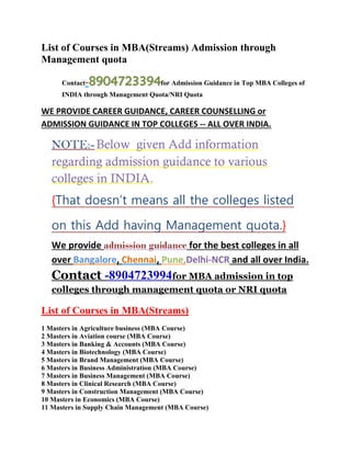 List of Courses in MBA(Streams) Admission through Management quota 
Contact-8904723394for Admission Guidance in Top MBA Colleges of INDIA through Management Quota/NRI Quota 
WE PROVIDE CAREER GUIDANCE, CAREER COUNSELLING or ADMISSION GUIDANCE IN TOP COLLEGES -- ALL OVER INDIA. 
NOTE:- Below given Add information regarding admission guidance to various colleges in INDIA. {That doesn’t means all the colleges listed on this Add having Management quota.} We provide admission guidance for the best colleges in all over Bangalore, Chennai, Pune,Delhi-NCR and all over India. Contact -8904723994for MBA admission in top colleges through management quota or NRI quota 
List of Courses in MBA(Streams) 
1 Masters in Agriculture business (MBA Course) 2 Masters in Aviation course (MBA Course) 3 Masters in Banking & Accounts (MBA Course) 4 Masters in Biotechnology (MBA Course) 5 Masters in Brand Management (MBA Course) 6 Masters in Business Administration (MBA Course) 7 Masters in Business Management (MBA Course) 8 Masters in Clinical Research (MBA Course) 9 Masters in Construction Management (MBA Course) 10 Masters in Economics (MBA Course) 11 Masters in Supply Chain Management (MBA Course)  