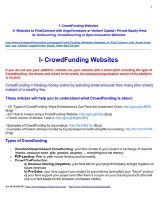 1
I- CrowdFunding Websites
II- Websites to Find/Connect with Angel Investors or Venture Capital / Private Equity firms
III- OutSourcing, CrowdSourcing or Open-Innovation Websites
http://fr.slideshare.net/myofibre/listof-crowdfundingwebsitesandmuchmore
I- CrowdFunding Websites
If you do not see your platform, indicate me your website with a short pitch including the type of
Crowdfunding, the theme and where in the world, the company/organisation owner of the platform
is located
CrowdFunding = Raising money ​online by soliciting small amounts from many (the crowd)
instead of a wealthy few
These articles will help you to understand what CrowdFunding is about:
- Introduction to CrowdFunding: ​http://goo.gl/gtiaHU​ (Eng)
- 1) Types of CrowdFunding: Ways Entrepreneurs Can Face the Investment Crisis + 2) How to Invest
Using a CrowdFunding Website: ​http://goo.gl/9nmmeF​ (Eng)
- French version of articles 1) and 2): ​http://goo.gl/btfFyY​ (Fr)
- Comment devenir riche en micro-investissant (How to become rich by micro-investing):
http://goo.gl/RYzioU​ (Fr)
- Examples of CrowdFunding for big projects: ​http://goo.gl/RNtdUs​ (Eng)
- Examples of biotech startups funded by Equity-based Crowdfunding/Micro-investing:
http://goo.gl/AB63vj​ (Eng)​
Types of Crowdfunding
1. Donation/Reward-based Crowdfunding​: your fans donate to your project in exchange of
rewards (thanks, exclusive news, gifts, goodies, coupons, ... everything but not money)
2. P2P-Lending (CrowdLending): ​Peer to peer money lending and borrowing
3. Crowd Co-Production​:
a​) ​Revenue Sharing (Royalties)​:​ your fans bet on your project/company and get royalties
on future revenues
b)​ ​Pre-Sales:​ your fans support your project by pre-ordering (pre-sales) your "future"
Ari MASSOUDI​ / ​http://www.strategy-of-innovation.com/​ / ​http://www.linkedin.com/in/arimassoudi
 