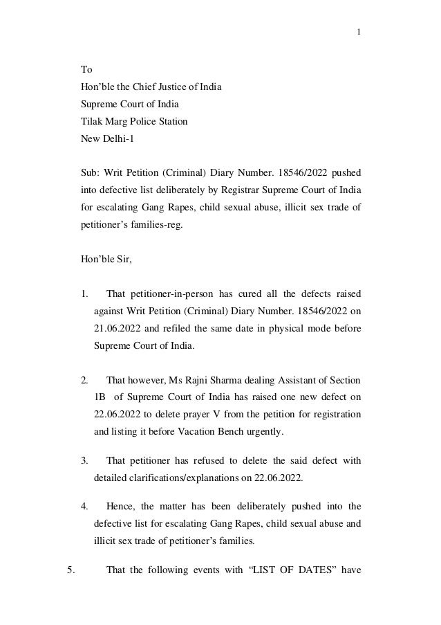 1
To
Hon’ble the Chief Justice of India
Supreme Court of India
Tilak Marg Police Station
New Delhi-1
Sub: Writ Petition (Criminal) Diary Number. 18546/2022 pushed
into defective list deliberately by Registrar Supreme Court of India
for escalating Gang Rapes, child sexual abuse, illicit sex trade of
petitioner’s families-reg.
Hon’ble Sir,
1. That petitioner-in-person has cured all the defects raised
against Writ Petition (Criminal) Diary Number. 18546/2022 on
21.06.2022 and refiled the same date in physical mode before
Supreme Court of India.
2. That however, Ms Rajni Sharma dealing Assistant of Section
1B of Supreme Court of India has raised one new defect on
22.06.2022 to delete prayer V from the petition for registration
and listing it before Vacation Bench urgently.
3. That petitioner has refused to delete the said defect with
detailed clarifications/explanations on 22.06.2022.
4. Hence, the matter has been deliberately pushed into the
defective list for escalating Gang Rapes, child sexual abuse and
illicit sex trade of petitioner’s families.
5. That the following events with “LIST OF DATES” have
 