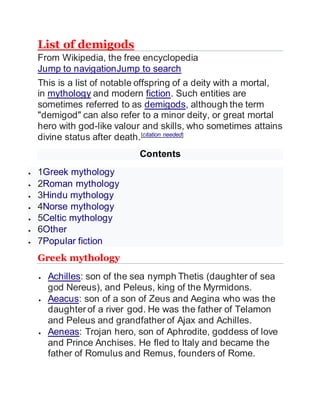 List of demigods
From Wikipedia, the free encyclopedia
Jump to navigationJump to search
This is a list of notable offspring of a deity with a mortal,
in mythology and modern fiction. Such entities are
sometimes referred to as demigods, although the term
"demigod" can also refer to a minor deity, or great mortal
hero with god-like valour and skills, who sometimes attains
divine status after death.[citation needed]
Contents
 1Greek mythology
 2Roman mythology
 3Hindu mythology
 4Norse mythology
 5Celtic mythology
 6Other
 7Popular fiction
Greek mythology
 Achilles: son of the sea nymph Thetis (daughter of sea
god Nereus), and Peleus, king of the Myrmidons.
 Aeacus: son of a son of Zeus and Aegina who was the
daughter of a river god. He was the father of Telamon
and Peleus and grandfather of Ajax and Achilles.
 Aeneas: Trojan hero, son of Aphrodite, goddess of love
and Prince Anchises. He fled to Italy and became the
father of Romulus and Remus, founders of Rome.
 