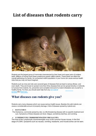 List of diseases that rodents carry
Rodents are the largest group of mammals characterized by their lower and upper pairs of rootless
teeth. Millions of homes have these unwelcome guests called rodents. These pests can affect the
overall well-being of a family. An unchecked rodent population in your home can cause serious health
risks that you may not have imagined.
Rodents such as mice and rats carry several types of diseases that can lead to serious illness and
even death. They are known to spread more than thirty diseases that can be spread directly or indirectly
to humans from rodents. So, prevention and complete removal of a rodent infestation are crucial for a
healthy family. For that, you should seek help from any rat control
services like Pest Cure.
What diseases can rodents give you?
Rodents carry many diseases which can cause serious health issues. Besides this wild rodents can
cause a considerable amount of property damage. A list of diseases spread by rodents are:
 HANTAVIRUS
The Hantavirus, commonly spread by rats, is a life-threatening disease with no specific treatment and
cure. Symptoms of these diseases are fever, fatigue, sometimes diarrhea, and vomiting.
 LYMPHOCYTIC CHORIOMENINGITIS VIRUS (LCMV)
The host of the Lymphocytic choriomeningitis virus is the common house mouse. In the first
stage of LCMV, symptoms such as nausea, vomiting, headache, and muscle aches can be seen.
 