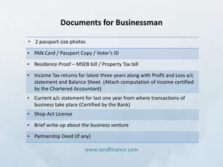 Documents for Businessman

• 2 passport size photos

• PAN Card / Passport Copy / Voter’s ID

• Residence Proof – MSEB bill / Property Tax bill

• Income Tax returns for latest three years along with Profit and Loss a/c
  statement and Balance Sheet. (Attach computation of income certified
  by the Chartered Accountant)
• Current a/c statement for last one year from where transactions of
  business take place (Certified by the Bank)
• Shop Act License

• Brief write-up about the business venture

• Partnership Deed (if any)

                         www.iandfinance.com
 