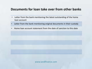 Documents for loan take over from other banks

• Letter from the bank mentioning the latest outstanding of the home
  loan account
• Letter from the bank mentioning original documents in their custody
• Home loan account statement from the date of sanction to this date




                        www.iandfinance.com
 