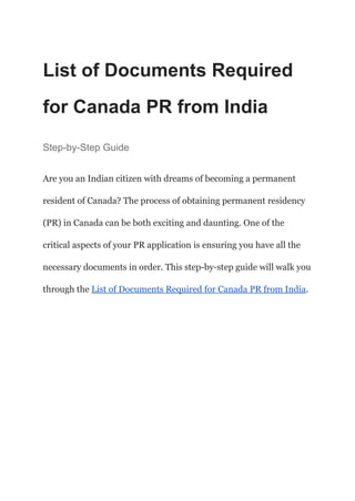 List of Documents Required
for Canada PR from India
Step-by-Step Guide
Are you an Indian citizen with dreams of becoming a permanent
resident of Canada? The process of obtaining permanent residency
(PR) in Canada can be both exciting and daunting. One of the
critical aspects of your PR application is ensuring you have all the
necessary documents in order. This step-by-step guide will walk you
through the List of Documents Required for Canada PR from India.
 