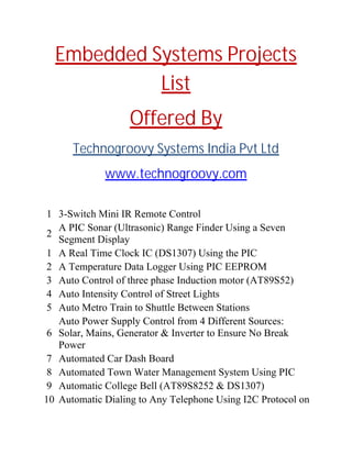 Embedded Systems Projects
List
Offered By
Technogroovy Systems India Pvt Ltd
www.technogroovy.com
1 3-Switch Mini IR Remote Control
2
A PIC Sonar (Ultrasonic) Range Finder Using a Seven
Segment Display
1 A Real Time Clock IC (DS1307) Using the PIC
2 A Temperature Data Logger Using PIC EEPROM
3 Auto Control of three phase Induction motor (AT89S52)
4 Auto Intensity Control of Street Lights
5 Auto Metro Train to Shuttle Between Stations
6
Auto Power Supply Control from 4 Different Sources:
Solar, Mains, Generator & Inverter to Ensure No Break
Power
7 Automated Car Dash Board
8 Automated Town Water Management System Using PIC
9 Automatic College Bell (AT89S8252 & DS1307)
10 Automatic Dialing to Any Telephone Using I2C Protocol on
 