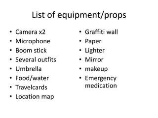 List of equipment/props
• Camera x2
• Microphone
• Boom stick
• Several outfits
• Umbrella
• Food/water
• Travelcards
• Location map
• Graffiti wall
• Paper
• Lighter
• Mirror
• makeup
• Emergency
medication
 